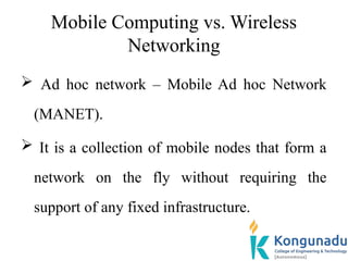 Mobile Computing vs. Wireless
Networking
 Ad hoc network – Mobile Ad hoc Network
(MANET).
 It is a collection of mobile nodes that form a
network on the fly without requiring the
support of any fixed infrastructure.
 