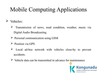 Mobile Computing Applications
 Vehicles:
 Transmission of news, road condition, weather, music via
Digital Audio Broadcasting.
 Personal communication using GSM
 Position via GPS
 Local ad-hoc network with vehicles close-by to prevent
accidents.
 Vehicle data can be transmitted in advance for maintenance
 