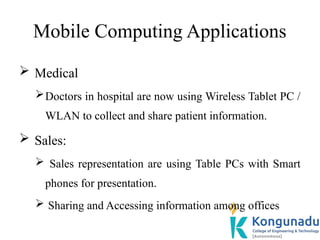 Mobile Computing Applications
 Medical
Doctors in hospital are now using Wireless Tablet PC /
WLAN to collect and share patient information.
 Sales:
 Sales representation are using Table PCs with Smart
phones for presentation.
 Sharing and Accessing information among offices
 