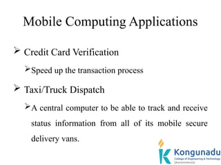 Mobile Computing Applications
 Credit Card Verification
Speed up the transaction process
 Taxi/Truck Dispatch
A central computer to be able to track and receive
status information from all of its mobile secure
delivery vans.
 