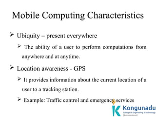 Mobile Computing Characteristics
 Ubiquity – present everywhere
 The ability of a user to perform computations from
anywhere and at anytime.
 Location awareness - GPS
 It provides information about the current location of a
user to a tracking station.
 Example: Traffic control and emergency services
 
