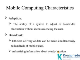 Mobile Computing Characteristics
 Adaption:
 The ability of a system to adjust to bandwidth
fluctuation without inconveniencing the user.
 Broadcast:
 Efficient delivery of data can be made simultaneously
to hundreds of mobile users.
 Advertising information about nearby location.
 