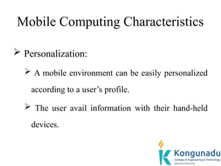 Mobile Computing Characteristics
 Personalization:
 A mobile environment can be easily personalized
according to a user’s profile.
 The user avail information with their hand-held
devices.
 