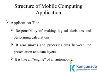 Structure of Mobile Computing
Application
 Application Tier
 Responsibility of making logical decisions and
performing calculations.
 It also moves and processes data between the
presentation and data layers.
 It is like an “engine” of an automobile.
 