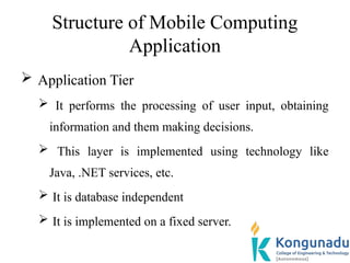 Structure of Mobile Computing
Application
 Application Tier
 It performs the processing of user input, obtaining
information and them making decisions.
 This layer is implemented using technology like
Java, .NET services, etc.
 It is database independent
 It is implemented on a fixed server.
 