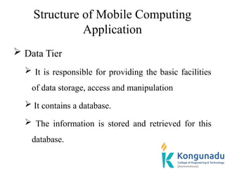 Structure of Mobile Computing
Application
 Data Tier
 It is responsible for providing the basic facilities
of data storage, access and manipulation
 It contains a database.
 The information is stored and retrieved for this
database.
 