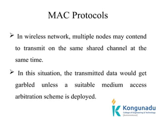 MAC Protocols
 In wireless network, multiple nodes may contend
to transmit on the same shared channel at the
same time.
 In this situation, the transmitted data would get
garbled unless a suitable medium access
arbitration scheme is deployed.
 