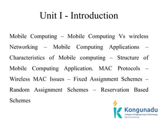 Unit I - Introduction
Mobile Computing – Mobile Computing Vs wireless
Networking – Mobile Computing Applications –
Characteristics of Mobile computing – Structure of
Mobile Computing Application. MAC Protocols –
Wireless MAC Issues – Fixed Assignment Schemes –
Random Assignment Schemes – Reservation Based
Schemes
 