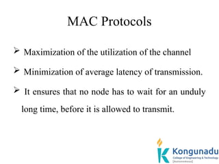 MAC Protocols
 Maximization of the utilization of the channel
 Minimization of average latency of transmission.
 It ensures that no node has to wait for an unduly
long time, before it is allowed to transmit.
 