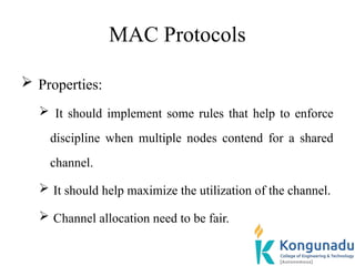 MAC Protocols
 Properties:
 It should implement some rules that help to enforce
discipline when multiple nodes contend for a shared
channel.
 It should help maximize the utilization of the channel.
 Channel allocation need to be fair.
 