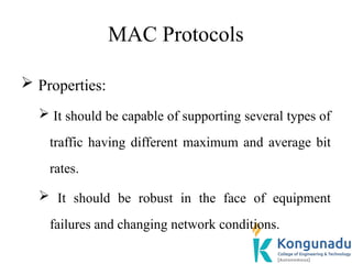 MAC Protocols
 Properties:
 It should be capable of supporting several types of
traffic having different maximum and average bit
rates.
 It should be robust in the face of equipment
failures and changing network conditions.
 
