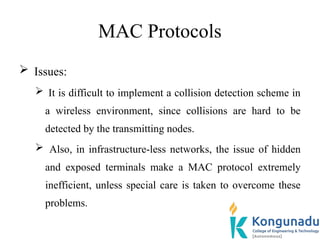 MAC Protocols
 Issues:
 It is difficult to implement a collision detection scheme in
a wireless environment, since collisions are hard to be
detected by the transmitting nodes.
 Also, in infrastructure-less networks, the issue of hidden
and exposed terminals make a MAC protocol extremely
inefficient, unless special care is taken to overcome these
problems.
 