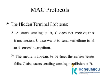 MAC Protocols
 The Hidden Terminal Problems:
 A starts sending to B, C does not receive this
transmission. C also wants to send something to B
and senses the medium.
 The medium appears to be free, the carrier sense
fails. C also starts sending causing a collision at B.
 