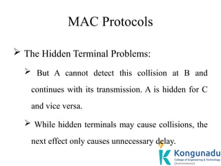 MAC Protocols
 The Hidden Terminal Problems:
 But A cannot detect this collision at B and
continues with its transmission. A is hidden for C
and vice versa.
 While hidden terminals may cause collisions, the
next effect only causes unnecessary delay.
 