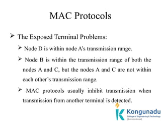MAC Protocols
 The Exposed Terminal Problems:
 Node D is within node A’s transmission range.
 Node B is within the transmission range of both the
nodes A and C, but the nodes A and C are not within
each other’s transmission range.
 MAC protocols usually inhibit transmission when
transmission from another terminal is detected.
 