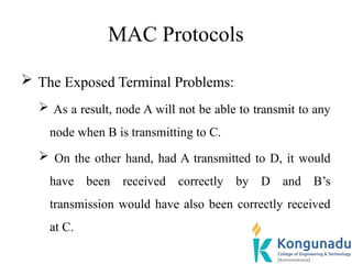 MAC Protocols
 The Exposed Terminal Problems:
 As a result, node A will not be able to transmit to any
node when B is transmitting to C.
 On the other hand, had A transmitted to D, it would
have been received correctly by D and B’s
transmission would have also been correctly received
at C.
 