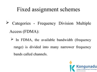 Fixed assignment schemes
 Categories - Frequency Division Multiple
Access (FDMA):
 In FDMA, the available bandwidth (frequency
range) is divided into many narrower frequency
bands called channels.
 