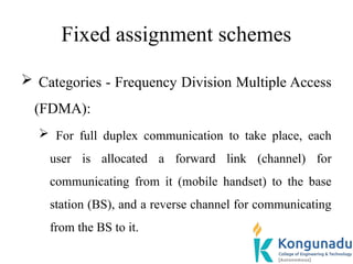 Fixed assignment schemes
 Categories - Frequency Division Multiple Access
(FDMA):
 For full duplex communication to take place, each
user is allocated a forward link (channel) for
communicating from it (mobile handset) to the base
station (BS), and a reverse channel for communicating
from the BS to it.
 