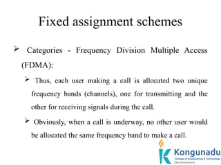 Fixed assignment schemes
 Categories - Frequency Division Multiple Access
(FDMA):
 Thus, each user making a call is allocated two unique
frequency bands (channels), one for transmitting and the
other for receiving signals during the call.
 Obviously, when a call is underway, no other user would
be allocated the same frequency band to make a call.
 