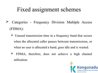 Fixed assignment schemes
 Categories - Frequency Division Multiple Access
(FDMA):
 Unused transmission time in a frequency band that occurs
when the allocated caller pauses between transmissions, or
when no user is allocated a band, goes idle and is wasted.
 FDMA, therefore, does not achieve a high channel
utilization.
 