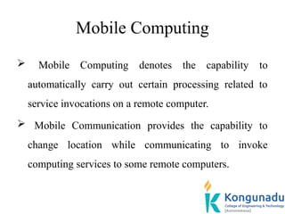 Mobile Computing
 Mobile Computing denotes the capability to
automatically carry out certain processing related to
service invocations on a remote computer.
 Mobile Communication provides the capability to
change location while communicating to invoke
computing services to some remote computers.
 