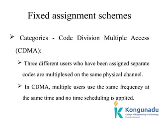 Fixed assignment schemes
 Categories - Code Division Multiple Access
(CDMA):
 Three different users who have been assigned separate
codes are multiplexed on the same physical channel.
 In CDMA, multiple users use the same frequency at
the same time and no time scheduling is applied.
 