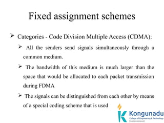 Fixed assignment schemes
 Categories - Code Division Multiple Access (CDMA):
 All the senders send signals simultaneously through a
common medium.
 The bandwidth of this medium is much larger than the
space that would be allocated to each packet transmission
during FDMA
 The signals can be distinguished from each other by means
of a special coding scheme that is used
 