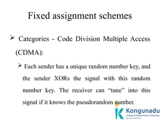 Fixed assignment schemes
 Categories - Code Division Multiple Access
(CDMA):
 Each sender has a unique random number key, and
the sender XORs the signal with this random
number key. The receiver can “tune” into this
signal if it knows the pseudorandom number.
 