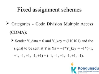 Fixed assignment schemes
 Categories - Code Division Multiple Access
(CDMA):
 Sender Y_data = 0 and Y_key = (110101) and the
signal to be sent at Y is Ys = –1*Y_key = –1*(+1,
+1, –1, +1, –1, +1) = (–1, –1, +1, –1, +1, –1).
 