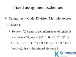 Fixed assignment schemes
 Categories - Code Division Multiple Access
(CDMA):
 So now if Z wants to get information of sender X
data, then Z*X_key = (–2, 0, 0, –2, +2, 0)* (–1,
+1, –1, –1, +1, +1) = 2 + 0 + 0 + 2 + 2 + 0 = 6 > 0
(positive), that is the original bit was a 1.
 