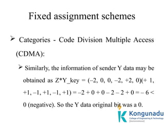 Fixed assignment schemes
 Categories - Code Division Multiple Access
(CDMA):
 Similarly, the information of sender Y data may be
obtained as Z*Y_key = (–2, 0, 0, –2, +2, 0)(+ 1,
+1, –1, +1, –1, +1) = –2 + 0 + 0 – 2 – 2 + 0 = – 6 <
0 (negative). So the Y data original bit was a 0.
 