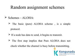 Random assignment schemes
 Schemes – ALOHA:
 The basic (pure) ALOHA scheme , is a simple
protocol.
 If a node has data to send, it begins to transmit.
 The first step implies that Pure ALOHA does not
check whether the channel is busy before transmitting.
 