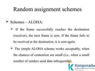 Random assignment schemes
 Schemes – ALOHA:
 If the frame successfully reaches the destination
(receiver), the next frame is sent. If the frame fails to
be received at the destination, it is sent again.
 The simple ALOHA scheme works acceptably, when
the chances of contention are small (i.e., when a small
number of senders send data infrequently).
 