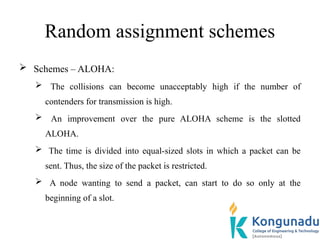 Random assignment schemes
 Schemes – ALOHA:
 The collisions can become unacceptably high if the number of
contenders for transmission is high.
 An improvement over the pure ALOHA scheme is the slotted
ALOHA.
 The time is divided into equal-sized slots in which a packet can be
sent. Thus, the size of the packet is restricted.
 A node wanting to send a packet, can start to do so only at the
beginning of a slot.
 