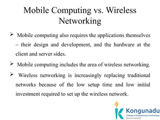 Mobile Computing vs. Wireless
Networking
 Mobile computing also requires the applications themselves
– their design and development, and the hardware at the
client and server sides.
 Mobile computing includes the area of wireless networking.
 Wireless networking is increasingly replacing traditional
networks because of the low setup time and low initial
investment required to set up the wireless network.
 