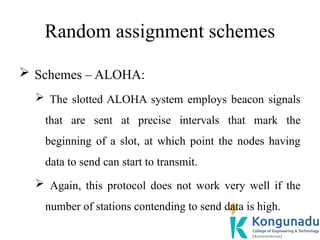 Random assignment schemes
 Schemes – ALOHA:
 The slotted ALOHA system employs beacon signals
that are sent at precise intervals that mark the
beginning of a slot, at which point the nodes having
data to send can start to transmit.
 Again, this protocol does not work very well if the
number of stations contending to send data is high.
 