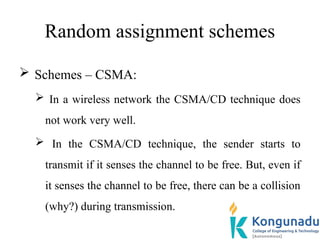 Random assignment schemes
 Schemes – CSMA:
 In a wireless network the CSMA/CD technique does
not work very well.
 In the CSMA/CD technique, the sender starts to
transmit if it senses the channel to be free. But, even if
it senses the channel to be free, there can be a collision
(why?) during transmission.
 