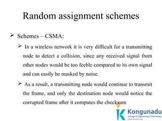 Random assignment schemes
 Schemes – CSMA:
 In a wireless network it is very difficult for a transmitting
node to detect a collision, since any received signal from
other nodes would be too feeble compared to its own signal
and can easily be masked by noise.
 As a result, a transmitting node would continue to transmit
the frame, and only the destination node would notice the
corrupted frame after it computes the checksum
 