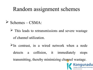 Random assignment schemes
 Schemes – CSMA:
 This leads to retransmissions and severe wastage
of channel utilization.
In contrast, in a wired network when a node
detects a collision, it immediately stops
transmitting, thereby minimizing channel wastage.
 