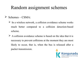 Random assignment schemes
 Schemes – CSMA:
 In a wireless network, a collision avoidance scheme works
much better compared to a collision detection-based
scheme.
 A collision avoidance scheme is based on the idea that it is
necessary to prevent collisions at the moment they are most
likely to occur, that is, when the bus is released after a
packet transmission.
 
