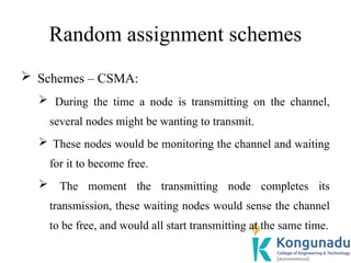 Random assignment schemes
 Schemes – CSMA:
 During the time a node is transmitting on the channel,
several nodes might be wanting to transmit.
 These nodes would be monitoring the channel and waiting
for it to become free.
 The moment the transmitting node completes its
transmission, these waiting nodes would sense the channel
to be free, and would all start transmitting at the same time.
 