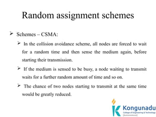 Random assignment schemes
 Schemes – CSMA:
 In the collision avoidance scheme, all nodes are forced to wait
for a random time and then sense the medium again, before
starting their transmission.
 If the medium is sensed to be busy, a node waiting to transmit
waits for a further random amount of time and so on.
 The chance of two nodes starting to transmit at the same time
would be greatly reduced.
 