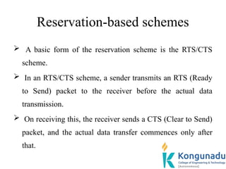 Reservation-based schemes
 A basic form of the reservation scheme is the RTS/CTS
scheme.
 In an RTS/CTS scheme, a sender transmits an RTS (Ready
to Send) packet to the receiver before the actual data
transmission.
 On receiving this, the receiver sends a CTS (Clear to Send)
packet, and the actual data transfer commences only after
that.
 