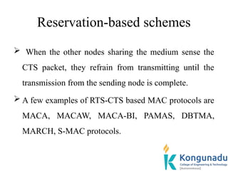 Reservation-based schemes
 When the other nodes sharing the medium sense the
CTS packet, they refrain from transmitting until the
transmission from the sending node is complete.
 A few examples of RTS-CTS based MAC protocols are
MACA, MACAW, MACA-BI, PAMAS, DBTMA,
MARCH, S-MAC protocols.
 