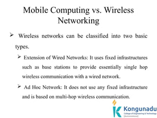 Mobile Computing vs. Wireless
Networking
 Wireless networks can be classified into two basic
types.
 Extension of Wired Networks: It uses fixed infrastructures
such as base stations to provide essentially single hop
wireless communication with a wired network.
 Ad Hoc Network: It does not use any fixed infrastructure
and is based on multi-hop wireless communication.
 
