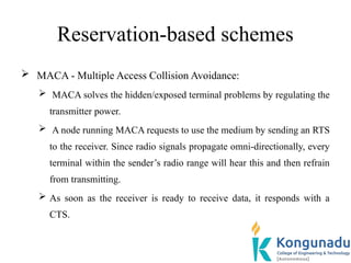 Reservation-based schemes
 MACA - Multiple Access Collision Avoidance:
 MACA solves the hidden/exposed terminal problems by regulating the
transmitter power.
 A node running MACA requests to use the medium by sending an RTS
to the receiver. Since radio signals propagate omni-directionally, every
terminal within the sender’s radio range will hear this and then refrain
from transmitting.
 As soon as the receiver is ready to receive data, it responds with a
CTS.
 