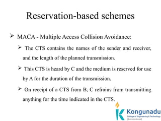 Reservation-based schemes
 MACA - Multiple Access Collision Avoidance:
 The CTS contains the names of the sender and receiver,
and the length of the planned transmission.
 This CTS is heard by C and the medium is reserved for use
by A for the duration of the transmission.
 On receipt of a CTS from B, C refrains from transmitting
anything for the time indicated in the CTS.
 