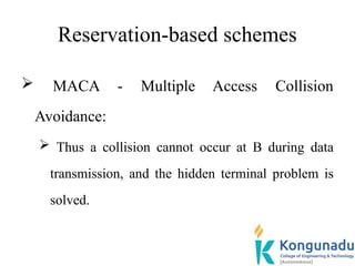 Reservation-based schemes
 MACA - Multiple Access Collision
Avoidance:
 Thus a collision cannot occur at B during data
transmission, and the hidden terminal problem is
solved.
 