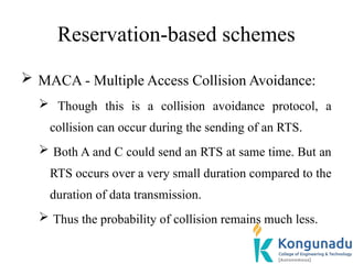 Reservation-based schemes
 MACA - Multiple Access Collision Avoidance:
 Though this is a collision avoidance protocol, a
collision can occur during the sending of an RTS.
 Both A and C could send an RTS at same time. But an
RTS occurs over a very small duration compared to the
duration of data transmission.
 Thus the probability of collision remains much less.
 