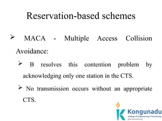 Reservation-based schemes
 MACA - Multiple Access Collision
Avoidance:
 B resolves this contention problem by
acknowledging only one station in the CTS.
 No transmission occurs without an appropriate
CTS.
 